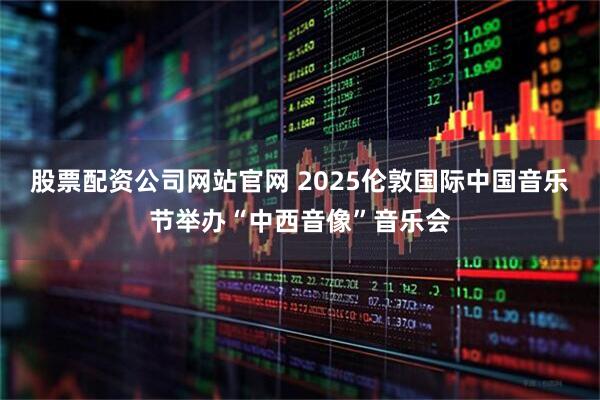 股票配资公司网站官网 2025伦敦国际中国音乐节举办“中西音像”音乐会