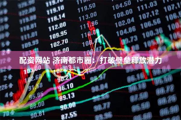 配资网站 济南都市圈：打破壁垒释放潜力
