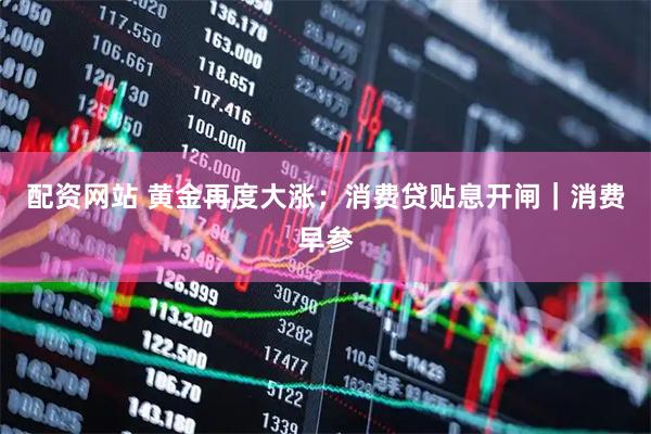 配资网站 黄金再度大涨；消费贷贴息开闸｜消费早参