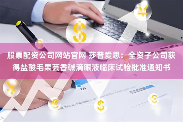 股票配资公司网站官网 莎普爱思：全资子公司获得盐酸毛果芸香碱滴眼液临床试验批准通知书