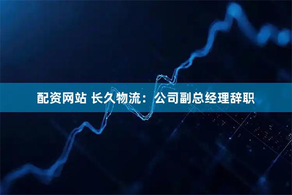 配资网站 长久物流：公司副总经理辞职
