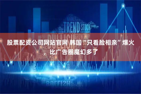 股票配资公司网站官网 韩国“只看脸相亲”爆火，比广告圈魔幻多了