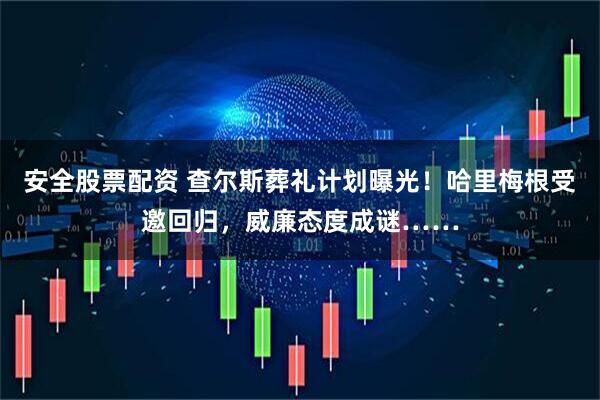 安全股票配资 查尔斯葬礼计划曝光！哈里梅根受邀回归，威廉态度成谜……