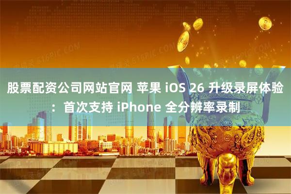 股票配资公司网站官网 苹果 iOS 26 升级录屏体验：首次支持 iPhone 全分辨率录制