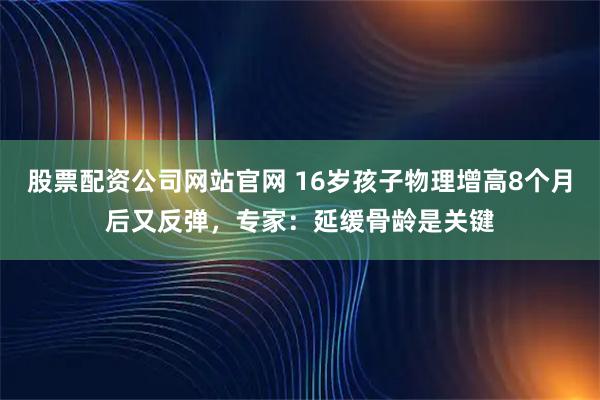 股票配资公司网站官网 16岁孩子物理增高8个月后又反弹，专家：延缓骨龄是关键