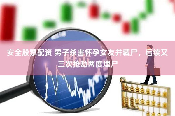 安全股票配资 男子杀害怀孕女友并藏尸，后续又三次抢劫两度埋尸