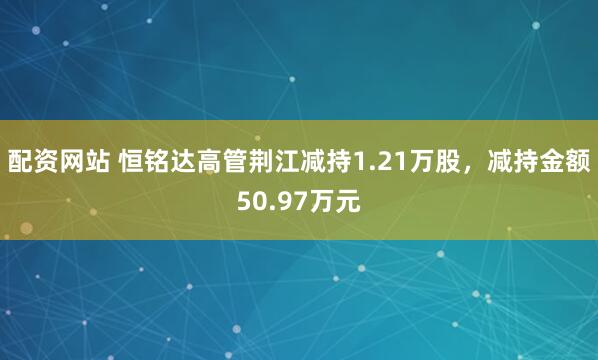 配资网站 恒铭达高管荆江减持1.21万股，减持金额50.97万元