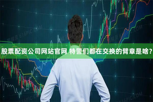 股票配资公司网站官网 特警们都在交换的臂章是啥？