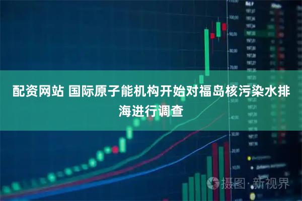 配资网站 国际原子能机构开始对福岛核污染水排海进行调查