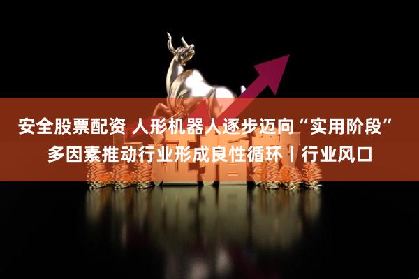 安全股票配资 人形机器人逐步迈向“实用阶段” 多因素推动行业形成良性循环丨行业风口