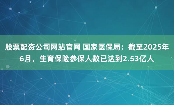 股票配资公司网站官网 国家医保局：截至2025年6月，生育保险参保人数已达到2.53亿人