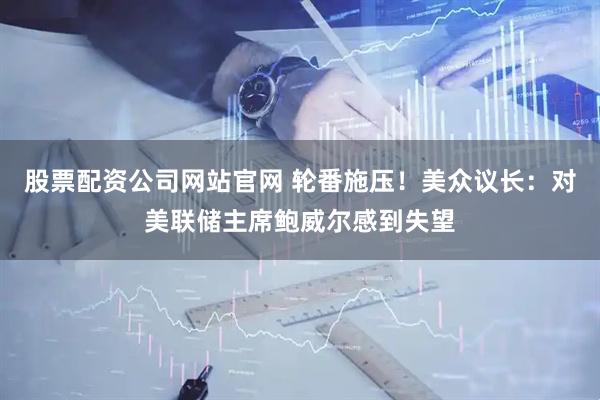 股票配资公司网站官网 轮番施压！美众议长：对美联储主席鲍威尔感到失望