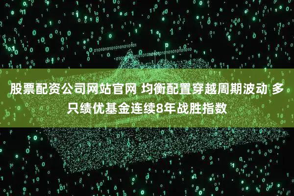 股票配资公司网站官网 均衡配置穿越周期波动 多只绩优基金连续8年战胜指数