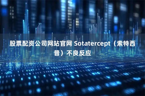 股票配资公司网站官网 Sotatercept（索特西普）不良反应