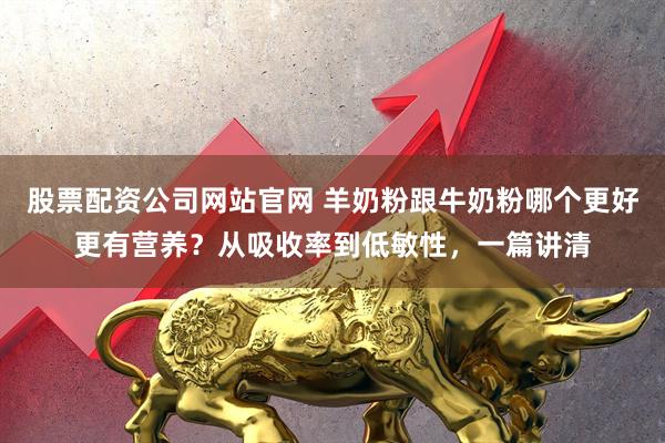 股票配资公司网站官网 羊奶粉跟牛奶粉哪个更好更有营养?从吸收率到低敏性,一篇讲清