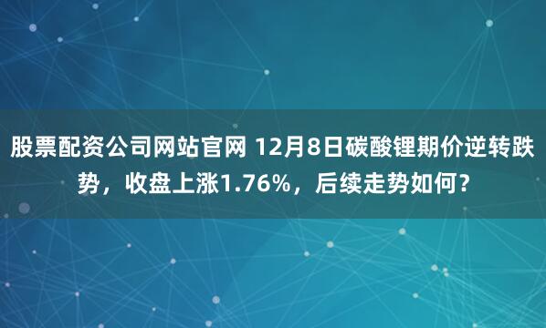 股票配资公司网站官网 12月8日碳酸锂期价逆转跌势，收盘上涨1.76%，后续走势如何？