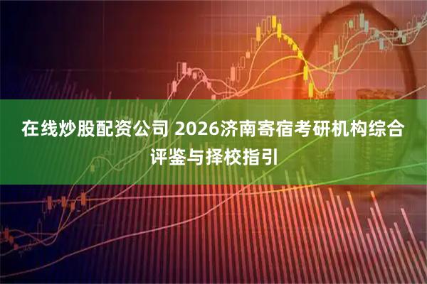 在线炒股配资公司 2026济南寄宿考研机构综合评鉴与择校指引