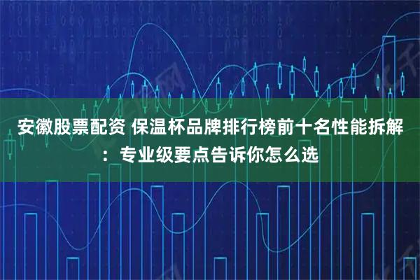 安徽股票配资 保温杯品牌排行榜前十名性能拆解:专业级要点告诉你怎么选