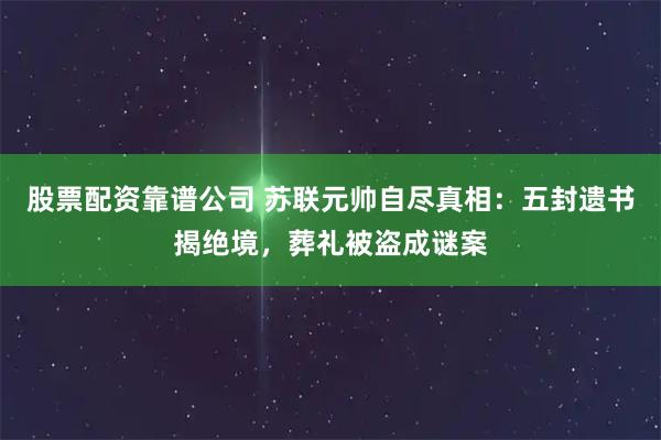 股票配资靠谱公司 苏联元帅自尽真相：五封遗书揭绝境，葬礼被盗成谜案