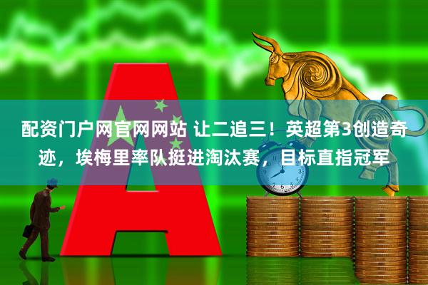 配资门户网官网网站 让二追三！英超第3创造奇迹，埃梅里率队挺进淘汰赛，目标直指冠军