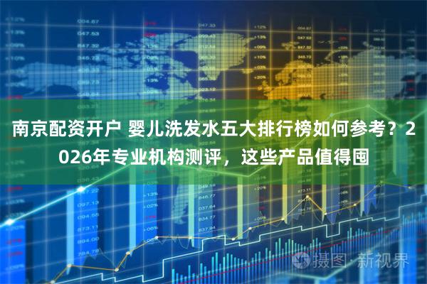 南京配资开户 婴儿洗发水五大排行榜如何参考？2026年专业机构测评，这些产品值得囤