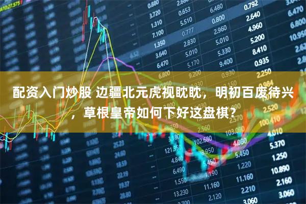 配资入门炒股 边疆北元虎视眈眈，明初百废待兴，草根皇帝如何下好这盘棋？