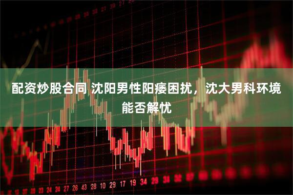 配资炒股合同 沈阳男性阳痿困扰，沈大男科环境能否解忧