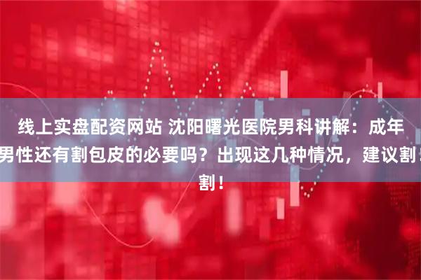 线上实盘配资网站 沈阳曙光医院男科讲解：成年男性还有割包皮的必要吗？出现这几种情况，建议割！