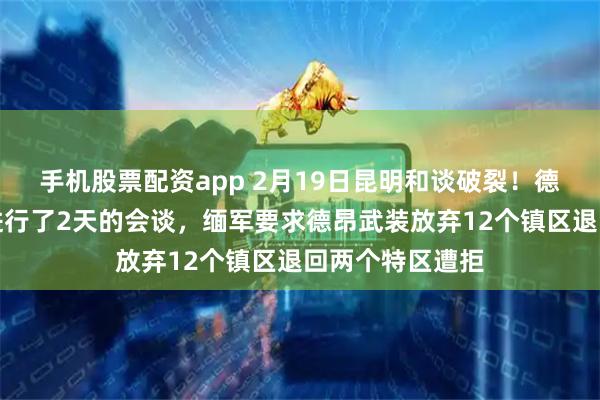 手机股票配资app 2月19日昆明和谈破裂！德昂武装和缅军进行了2天的会谈，缅军要求德昂武装放弃12个镇区退回两个特区遭拒