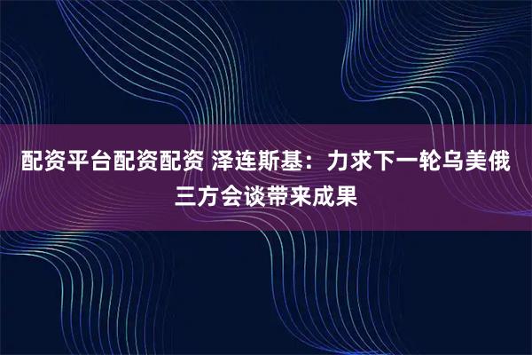 配资平台配资配资 泽连斯基：力求下一轮乌美俄三方会谈带来成果