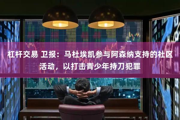 杠杆交易 卫报：马杜埃凯参与阿森纳支持的社区活动，以打击青少年持刀犯罪