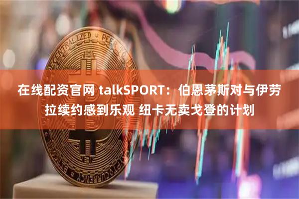 在线配资官网 talkSPORT：伯恩茅斯对与伊劳拉续约感到乐观 纽卡无卖戈登的计划