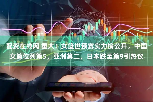 配资在线网 重大！女篮世预赛实力榜公开，中国女篮位列第5，亚洲第二，日本跌至第9引热议