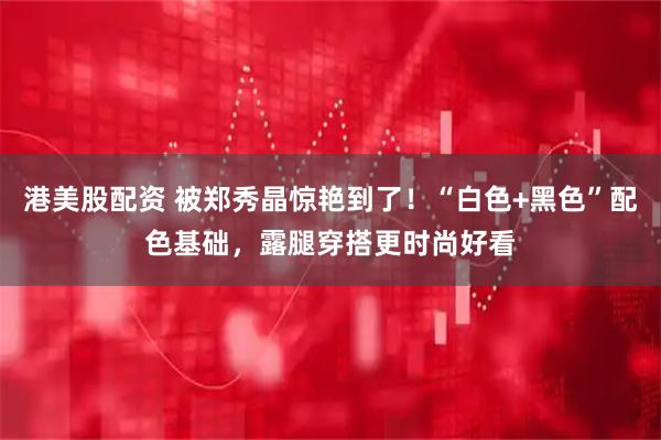 港美股配资 被郑秀晶惊艳到了！“白色+黑色”配色基础，露腿穿搭更时尚好看