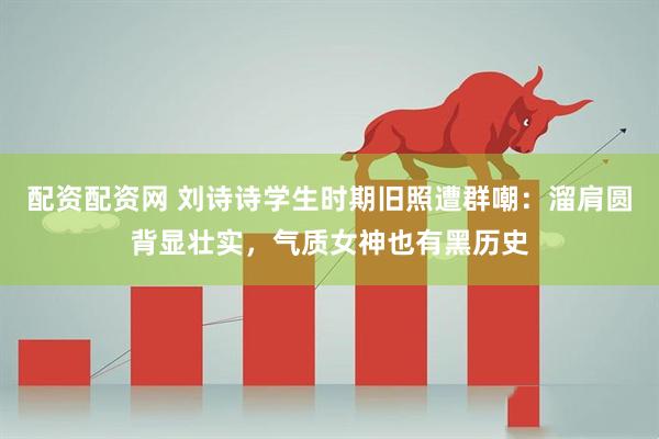 配资配资网 刘诗诗学生时期旧照遭群嘲:溜肩圆背显壮实,气质女神也有黑历史
