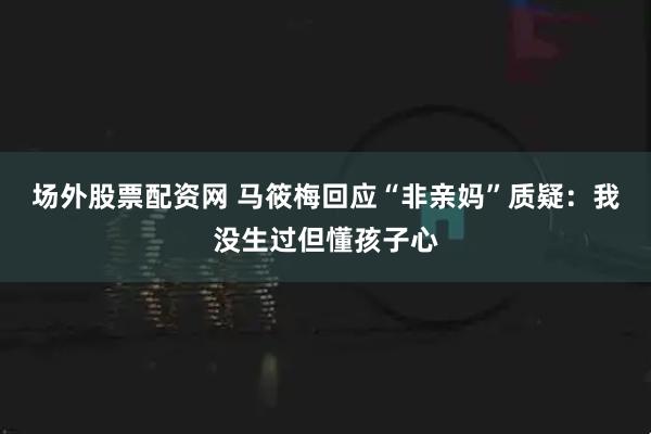 场外股票配资网 马筱梅回应“非亲妈”质疑:我没生过但懂孩子心