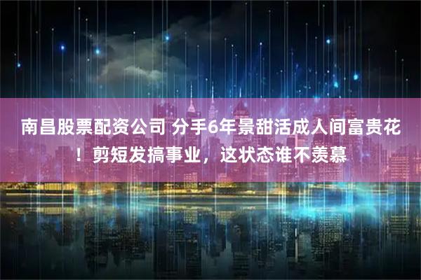 南昌股票配资公司 分手6年景甜活成人间富贵花!剪短发搞事业,这状态谁不羡慕