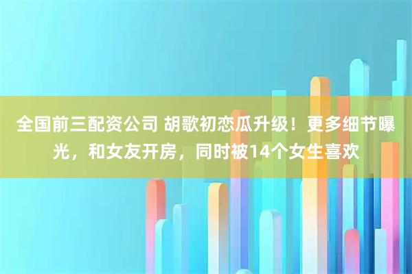 全国前三配资公司 胡歌初恋瓜升级！更多细节曝光，和女友开房，同时被14个女生喜欢
