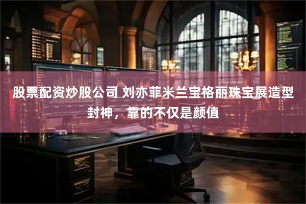 股票配资炒股公司 刘亦菲米兰宝格丽珠宝展造型封神,靠的不仅是颜值