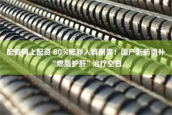 配资网上配资 80%肥胖人群刚需！国产新药填补“燃脂护肝”治疗空白
