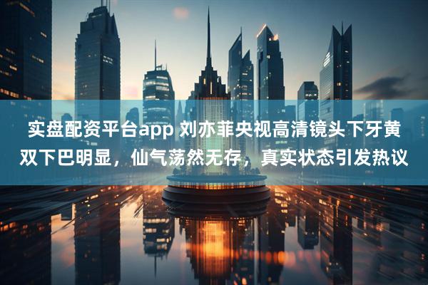 实盘配资平台app 刘亦菲央视高清镜头下牙黄双下巴明显，仙气荡然无存，真实状态引发热议