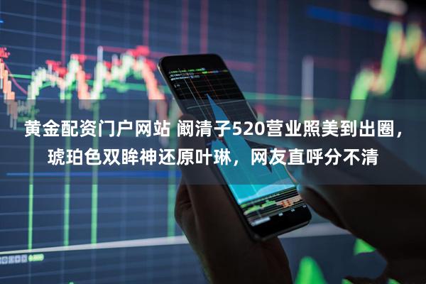 黄金配资门户网站 阚清子520营业照美到出圈,琥珀色双眸神还原叶琳,网友直呼分不清