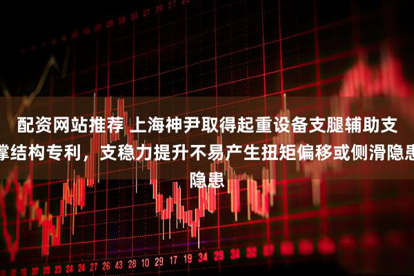 配资网站推荐 上海神尹取得起重设备支腿辅助支撑结构专利，支稳力提升不易产生扭矩偏移或侧滑隐患