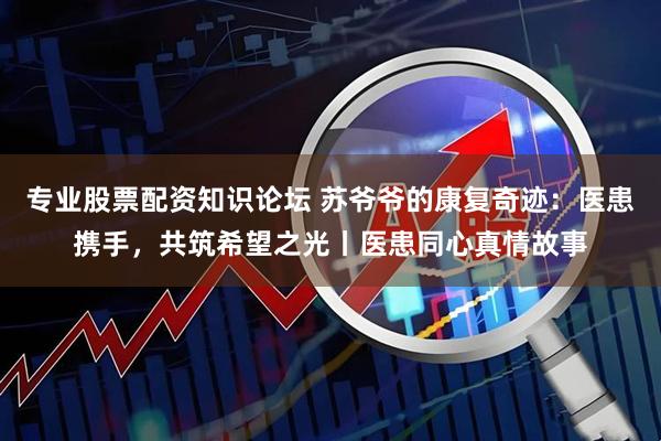 专业股票配资知识论坛 苏爷爷的康复奇迹：医患携手，共筑希望之光丨医患同心真情故事