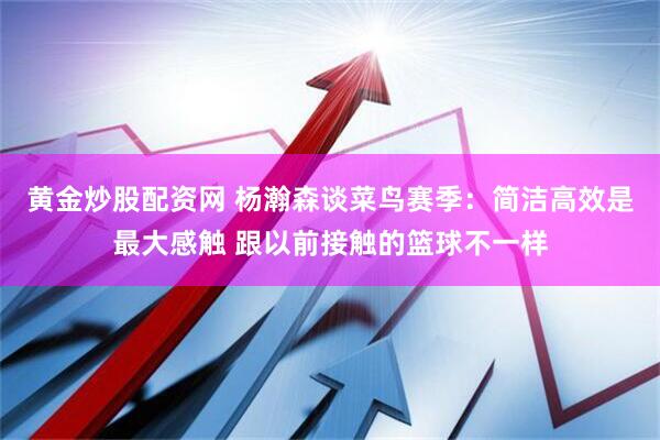 黄金炒股配资网 杨瀚森谈菜鸟赛季：简洁高效是最大感触 跟以前接触的篮球不一样