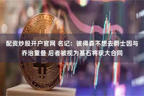 配资炒股开户官网 名记：彼得森不想去爵士因与乔治重叠 后者被视为基石将获大合同