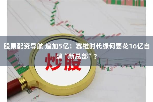 股票配资导航 追加5亿!赛维时代缘何要花16亿自建“新总部”?