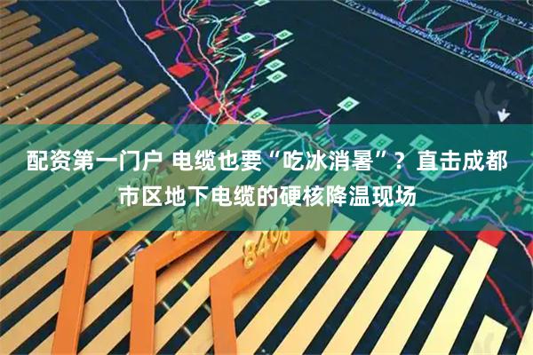 配资第一门户 电缆也要“吃冰消暑”？直击成都市区地下电缆的硬核降温现场