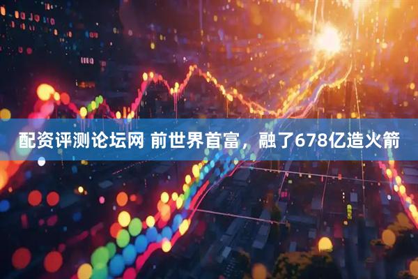 配资评测论坛网 前世界首富，融了678亿造火箭